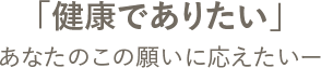 「健康でありたい」あなたのこの願いに応えたい―
